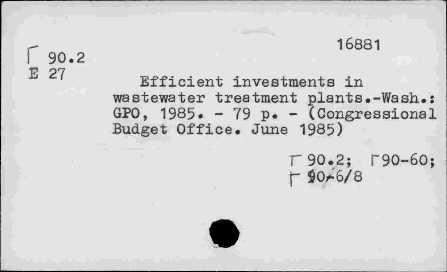 ﻿16881
I 90.2
E 27
Efficient investments in wastewater treatment plants.-Wash.: GPO, 1985. - 79 p* - (Congressional Budget Office. June 1985)
F90.2; r9O-6O; f- $0r-'6/8